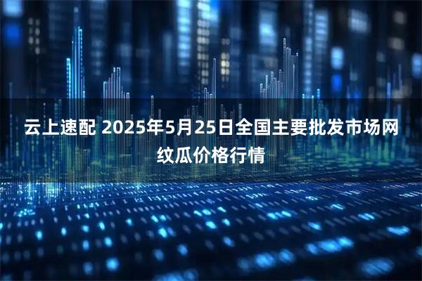 云上速配 2025年5月25日全国主要批发市场网纹瓜价格行情