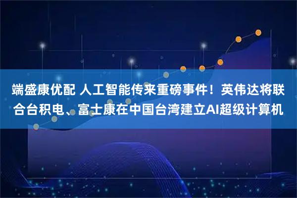 端盛康优配 人工智能传来重磅事件！英伟达将联合台积电、富士康在中国台湾建立AI超级计算机