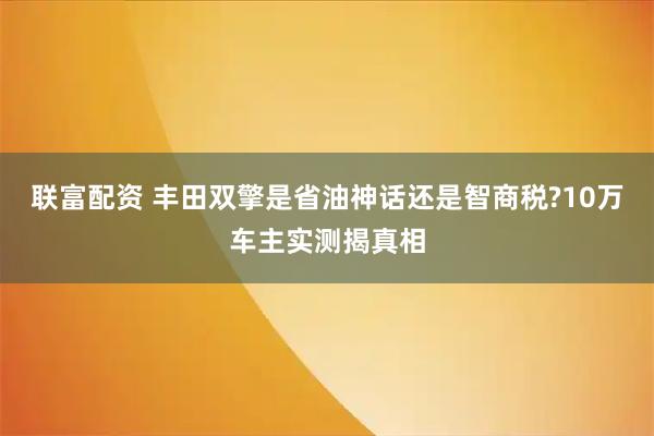 联富配资 丰田双擎是省油神话还是智商税?10万车主实测揭真相