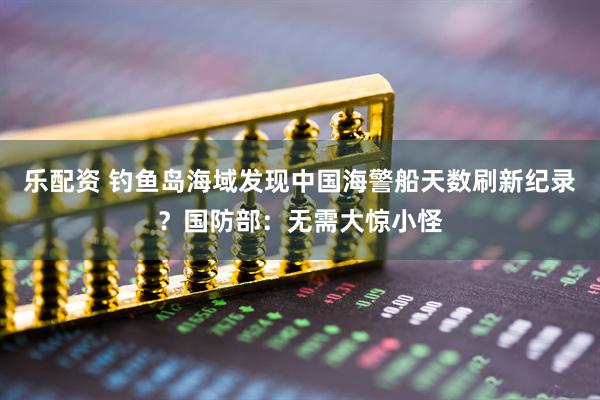 乐配资 钓鱼岛海域发现中国海警船天数刷新纪录？国防部：无需大惊小怪
