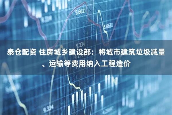 泰仓配资 住房城乡建设部：将城市建筑垃圾减量、运输等费用纳入工程造价