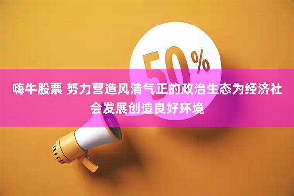 嗨牛股票 努力营造风清气正的政治生态为经济社会发展创造良好环境