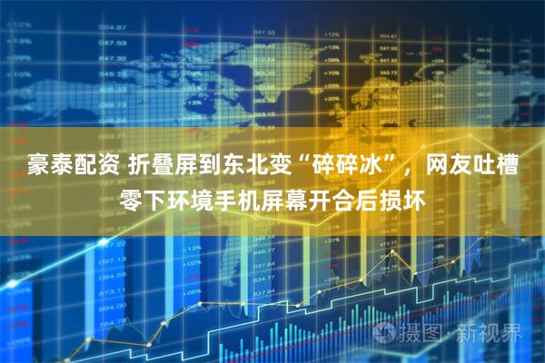 豪泰配资 折叠屏到东北变“碎碎冰”，网友吐槽零下环境手机屏幕开合后损坏
