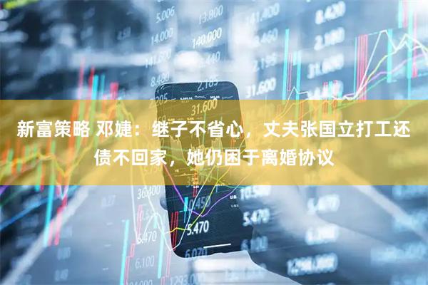 新富策略 邓婕：继子不省心，丈夫张国立打工还债不回家，她仍困于离婚协议
