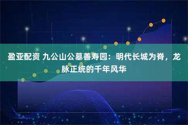 盈亚配资 九公山公墓善寿园：明代长城为脊，龙脉正统的千年风华