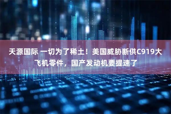 天源国际 一切为了稀土！美国威胁断供C919大飞机零件，国产发动机要提速了