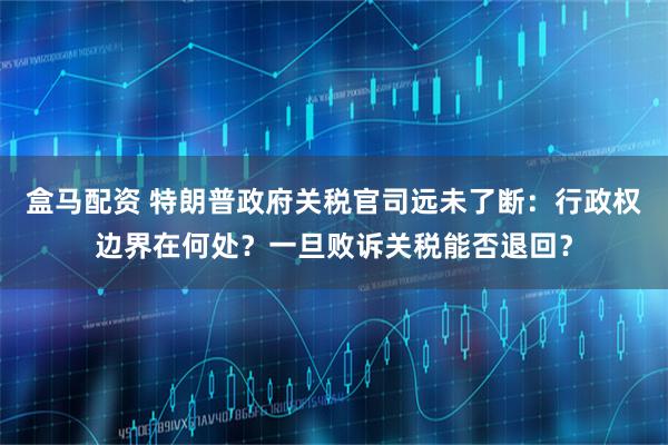 盒马配资 特朗普政府关税官司远未了断：行政权边界在何处？一旦败诉关税能否退回？