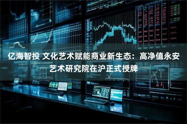 亿海智投 文化艺术赋能商业新生态：高净值永安艺术研究院在沪正式授牌
